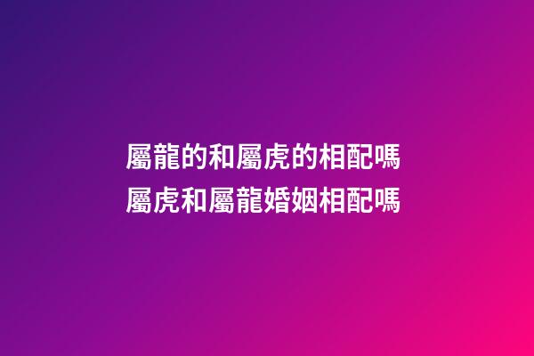 屬龍的和屬虎的相配嗎 屬虎和屬龍婚姻相配嗎-第1張-觀點-玄機派